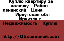 Куплю квартиру за наличку › Район ­ ленинский › Цена ­ 1 500 000 - Иркутская обл., Иркутск г. Недвижимость » Куплю   